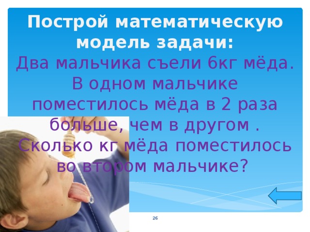 Построй математическую модель задачи: Два мальчика съели 6кг мёда. В одном мальчике поместилось мёда в 2 раза больше, чем в другом . Сколько кг мёда поместилось во втоpом мальчике?    
