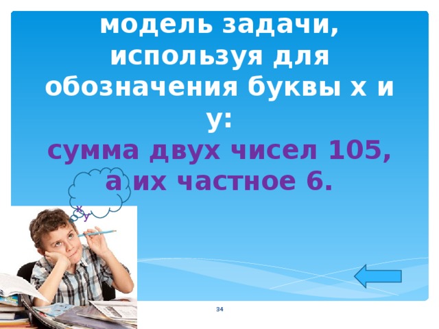  Постройте математическую модель задачи, используя для обозначения буквы х и у:  сумма двух чисел 105, а их частное 6.    х у  