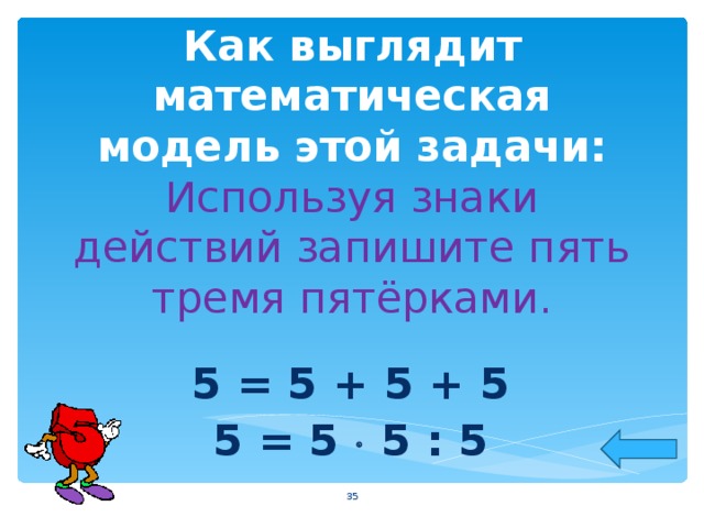 Как выглядит математическая модель этой задачи:  Используя знаки действий запишите пять тремя пятёрками. 5 = 5 + 5 + 5 5 = 5  5 : 5  