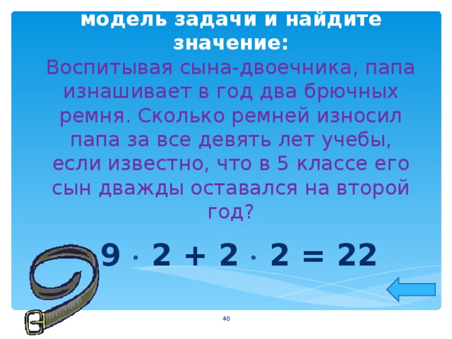 Постройте математическую модель задачи и найдите значение:  Воспитывая сына-двоечника, папа изнашивает в год два брючных ремня. Сколько ремней износил папа за все девять лет учебы, если известно, что в 5 классе его сын дважды оставался на второй год? 9  2 + 2  2 = 22  
