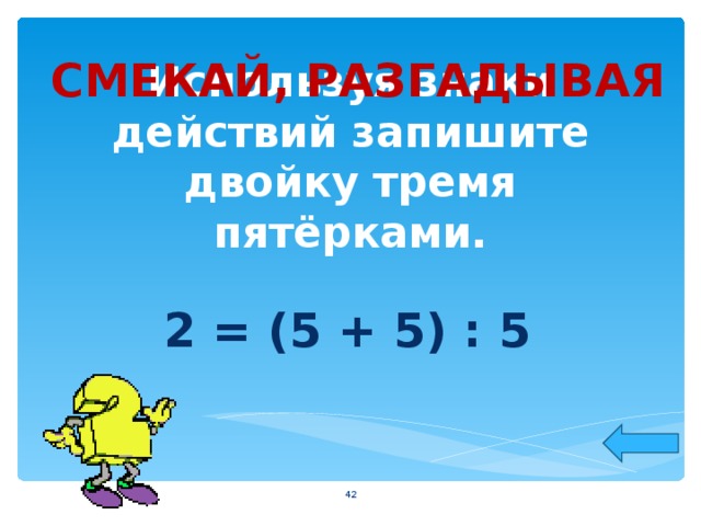 СМЕКАЙ, РАЗГАДЫВАЯ Используя знаки действий запишите двойку тремя пятёрками. 2 = (5 + 5) : 5  