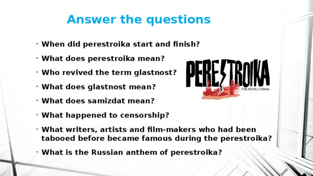Answer the questions   When did perestroika start and finish? What does perestroika mean? Who revived the term glastnost? What does glastnost mean? What does samizdat mean? What happened to censorship? What writers, artists and film-makers who had been tabooed before became famous during the perestroika? What is the Russian anthem of perestroika? 