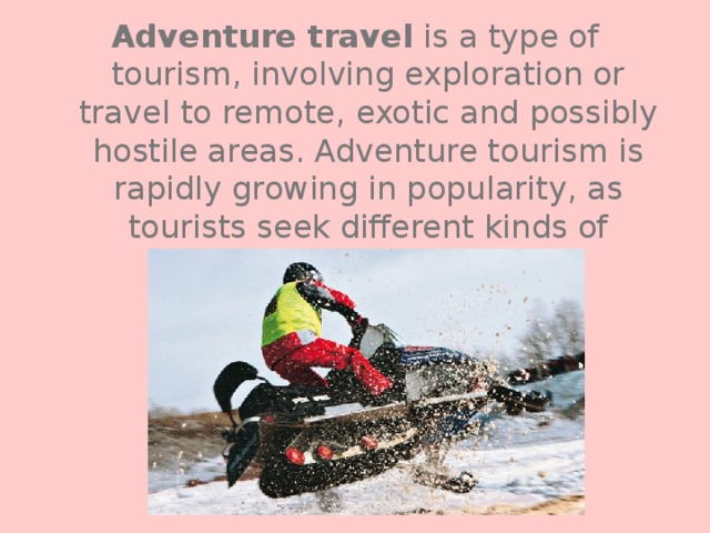 Adventure travel is a type of tourism, involving exploration or travel to remote, exotic and possibly hostile areas. Adventure tourism is rapidly growing in popularity, as tourists seek different kinds of vacations. 