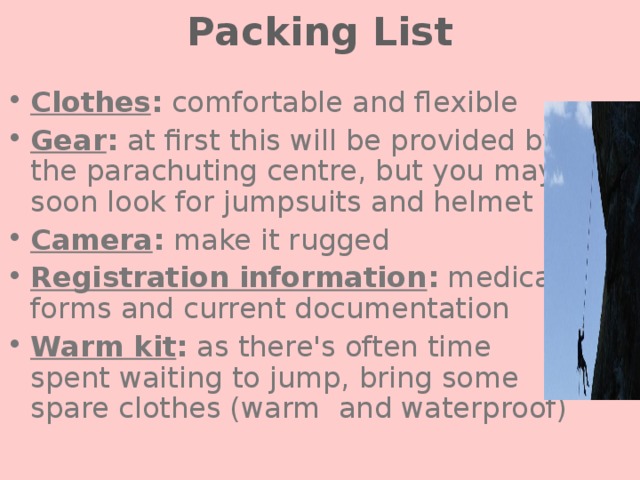 Packing List Clothes : comfortable and flexible Gear : at first this will be provided by the parachuting centre, but you may soon look for jumpsuits and helmet Camera : make it rugged Registration information : medical forms and current documentation Warm kit : as there's often time spent waiting to jump, bring some spare clothes (warm and waterproof) 
