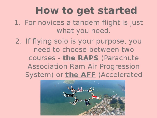 How to get started For novices a tandem flight is just what you need. If flying solo is your purpose, you need to choose between two courses - the  RAPS (Parachute Association Ram Air Progression System) or the AFF (Accelerated Free Fall). 