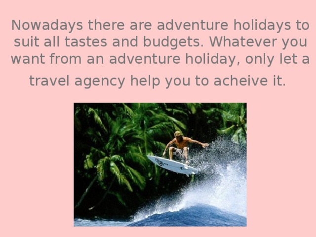 Nowadays there are adventure holidays to suit all tastes and budgets. Whatever you want from an adventure holiday, only let a travel agency help you to acheive it.  