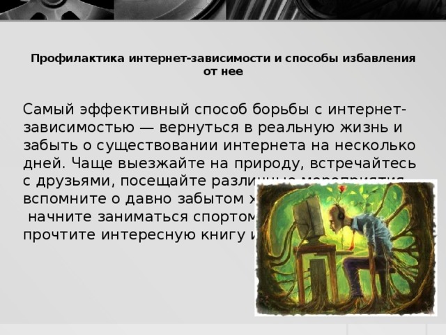 Профилактика интернет-зависимости и способы избавления от нее   Самый эффективный способ борьбы с интернет-зависимостью — вернуться в реальную жизнь и забыть о существовании интернета на несколько дней. Чаще выезжайте на природу, встречайтесь с друзьями, посещайте различные мероприятия, вспомните о давно забытом хобби,  начните заниматься спортом, прочтите интересную книгу и т.д.  