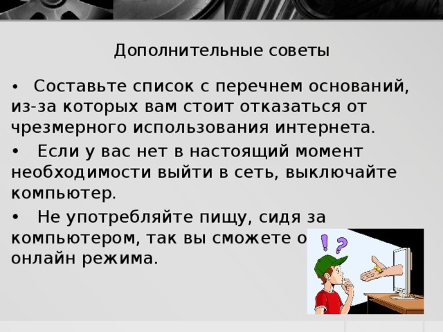 Дополнительные советы   • Составьте список с перечнем оснований, из-за которых вам стоит отказаться от чрезмерного использования интернета. • Если у вас нет в настоящий момент необходимости выйти в сеть, выключайте компьютер. • Не употребляйте пищу, сидя за компьютером, так вы сможете отвлечься от онлайн режима. 
