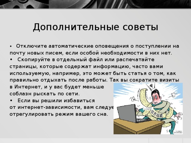 Дополнительные советы • Отключите автоматические оповещения о поступлении на почту новых писем, если особой необходимости в них нет. • Скопируйте в отдельный файл или распечатайте страницы, которые содержат информацию, часто вами используемую, например, это может быть статья о том, как правильно отдыхать после работы. Так вы сократите визиты в Интернет, и у вас будет меньше соблазн рыскать по сети. • Если вы решили избавиться от интернет-зависимости, вам следует отрегулировать режим вашего сна. 