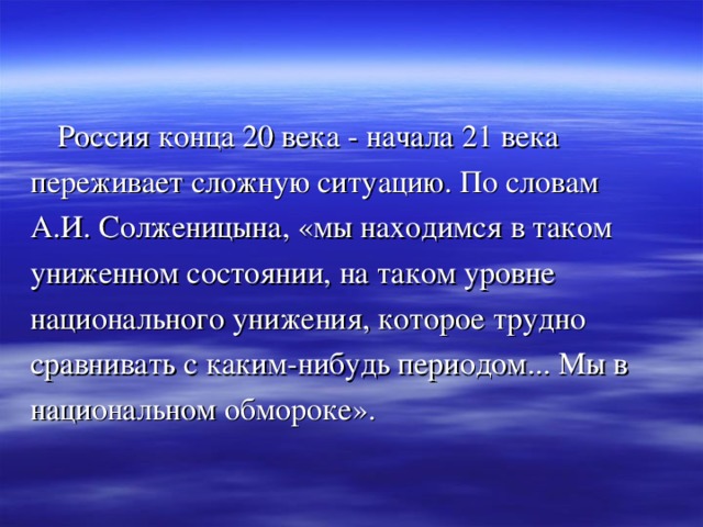  Россия конца 20 века - начала 21 века переживает сложную ситуацию. По словам А.И. Солженицына, «мы находимся в таком униженном состоянии, на таком уровне национального унижения, которое трудно сравнивать с каким-нибудь периодом... Мы в национальном обмороке». 
