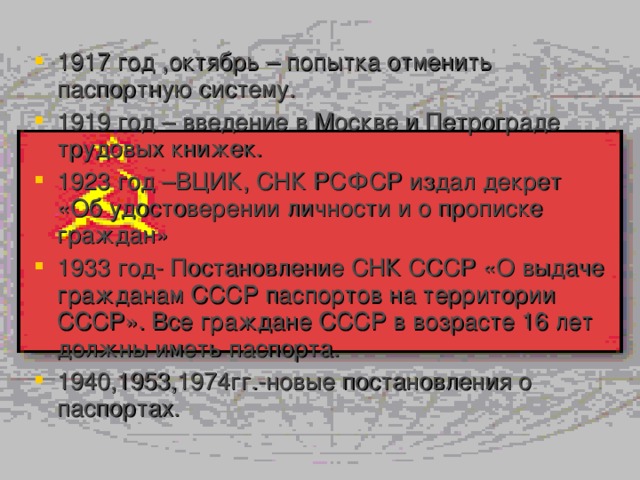 1917 год ,октябрь – попытка отменить паспортную систему. 1919 год – введение в Москве и Петрограде трудовых книжек. 1923 год –ВЦИК, СНК РСФСР издал декрет «Об удостоверении личности и о прописке граждан» 1933 год- Постановление СНК СССР «О выдаче гражданам СССР паспортов на территории СССР». Все граждане СССР в возрасте 16 лет должны иметь паспорта. 1940,1953,1974гг.-новые постановления о паспортах. 