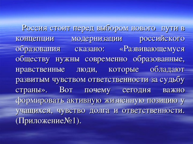  Россия стоит перед выбором нового пути в концепции модернизации российского образования сказано: «Развивающемуся обществу нужны современно образованные, нравственные люди, которые обладают развитым чувством ответственности за судьбу страны». Вот почему сегодня важно формировать активную жизненную позицию у учащихся, чувство долга и ответственности. (Приложение№1). 