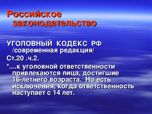 Российское законодательство  УГОЛОВНЫЙ КОДЕКС РФ /современная редакция/ Ст.20 .ч.2. *....к уголовной ответственности привлекаются лица, достигшие 16-летнего возраста. Но есть исключения, когда ответственность наступает с 14 лет. 