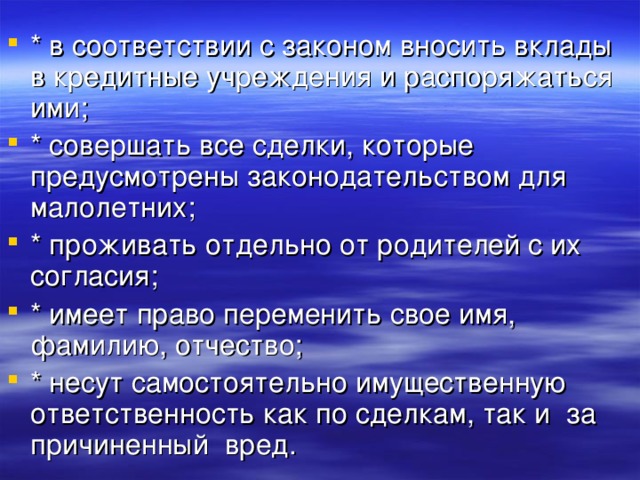 * в соответствии с законом вносить вклады в кредитные учреждения и распоряжаться ими; * совершать все сделки, которые предусмотрены законодательством для малолетних; * проживать отдельно от родителей с их согласия; * имеет право переменить свое имя, фамилию, отчество; * несут самостоятельно имущественную ответственность как по сделкам, так и за причиненный вред. 