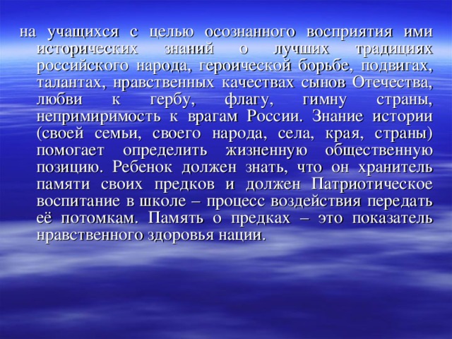 на учащихся с целью осознанного восприятия ими исторических знаний о лучших традициях российского народа, героической борьбе, подвигах, талантах, нравственных качествах сынов Отечества, любви к гербу, флагу, гимну страны, непримиримость к врагам России. Знание истории (своей семьи, своего народа, села, края, страны) помогает определить жизненную общественную позицию. Ребенок должен знать, что он хранитель памяти своих предков и должен Патриотическое воспитание в школе – процесс воздействия передать её потомкам. Память о предках – это показатель нравственного здоровья нации. 