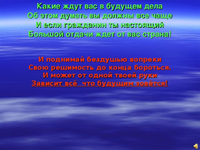 Какие ждут вас в будущем дела  Об этом думать вы должны все чаще  И если гражданин ты настоящий  Большой отдачи ждет от вас страна! И поднимай бездушью вопреки  Свою решимость до конца бороться.  И может от одной твоей руки  Зависит всё что будущим зовётся! 
