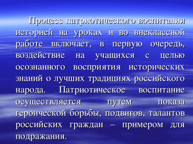  Процесс патриотического воспитания историей на уроках и во внеклассной работе включает, в первую очередь, воздействие на учащихся с целью осознанного восприятия исторических знаний о лучших традициях российского народа. Патриотическое воспитание осуществляется путем показа героической борьбы, подвигов, талантов российских граждан – примером для подражания. 