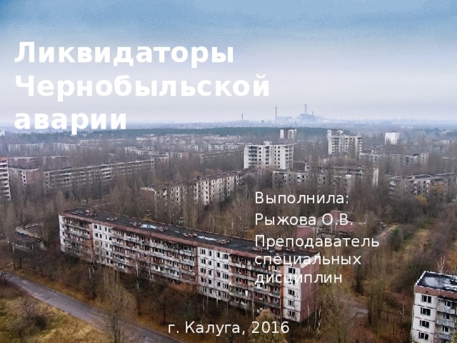 Ликвидаторы Чернобыльской аварии Выполнила: Рыжова О.В. Преподаватель специальных дисциплин г. Калуга, 2016 