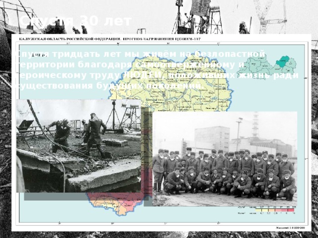 Спустя 30 лет Спустя тридцать лет мы живём на безлопастной территории благодаря самоотверженному и героическому труду ЛЮДЕЙ, положивших жизнь ради существования будущих поколений. 