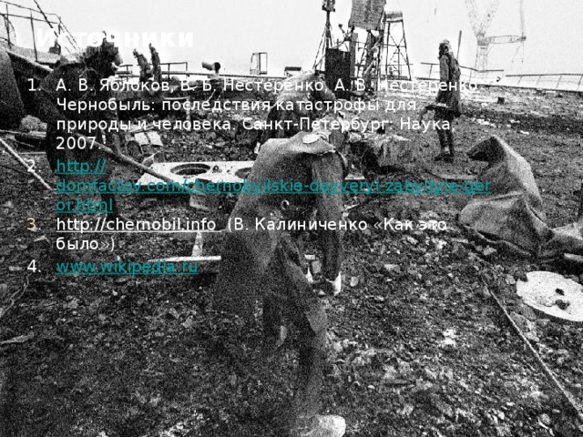 Источники А. В. Яблоков, В. Б. Нестеренко, А. В. Нестеренко Чернобыль: последствия катастрофы для природы и человека. Санкт-Петербург: Наука, 2007. http :// domfactov.com/chernobyilskie-dayveryi-zabyityie-geroi.html http://chernobil.info  (В. Калиниченко «Как это было») www.wikipedia.ru 