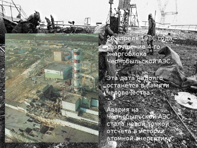 Авария на Чернобыльской АЭС 26 апреля 1986 года – разрушение 4-го энергоблока Чернобыльской АЭС. Эта дата надолго останется в памяти человечества. Авария на Чернобыльской АЭС стала новой точкой отсчёта в истории атомной энергетики. 