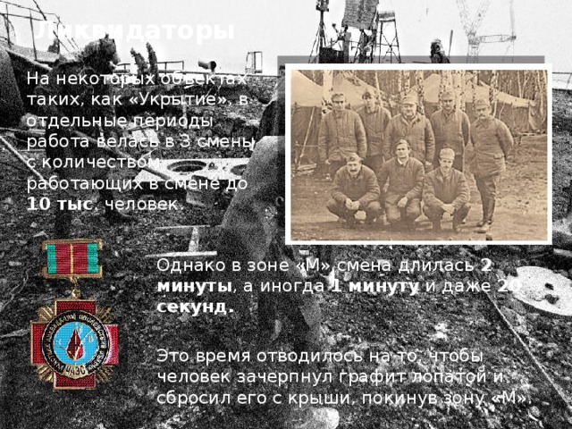 Ликвидаторы На некоторых объектах таких, как «Укрытие», в отдельные периоды работа велась в 3 смены с количеством работающих в смене до 10 тыс . человек. Однако в зоне «М» смена длилась 2  минуты , а иногда 1  минуту и даже 20 секунд. Это время отводилось на то, чтобы человек зачерпнул графит лопатой и сбросил его с крыши, покинув зону «М». 