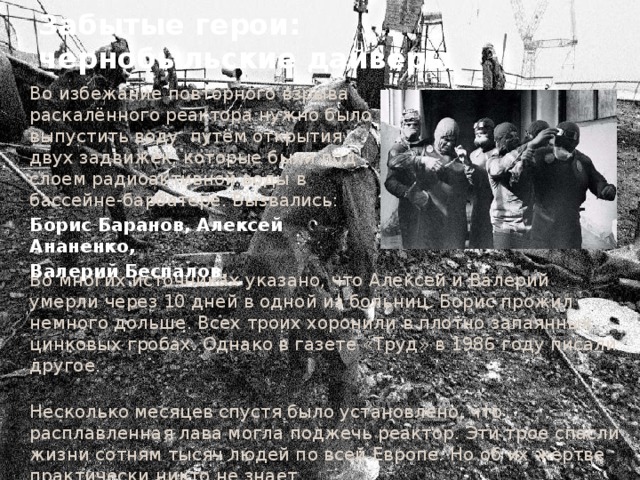 Забытые герои:  чернобыльские дайверы Во избежание повторного взрыва раскалённого реактора нужно было выпустить воду путём открытия двух задвижек, которые были под слоем радиоактивной воды в бассейне-барбатере. Вызвались: Борис Баранов, Алексей Ананенко, Валерий Беспалов . Во многих источниках указано, что Алексей и Валерий умерли через 10 дней в одной из больниц. Борис прожил немного дольше. Всех троих хоронили в плотно запаянных цинковых гробах. Однако в газете «Труд» в 1986 году писали другое.  Несколько месяцев спустя было установлено, что расплавленная лава могла поджечь реактор. Эти трое спасли жизни сотням тысяч людей по всей Европе. Но об их жертве практически никто не знает… 