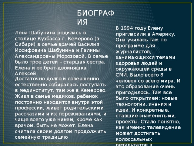 БИОГРАФИЯ В 1994 году Елену пригласили в Америку. Она училась там по программе для журналистов, занимающихся темами здоровья людей и окружающей среды в СМИ. Было всего 8 человек со всего мира. И это образование очень пригодилось. Там все было открытием: новые технологии, знания и идеи. И конкретные, ставшие знаменитыми, проекты. Стало понятно, как именно телевидение может достигать колоссальных результатов в просвещении людей, в оздоровлении нации и т.д. Лена Шабунина родилась в столице Кузбасса г. Кемерово (в Сибири) в семье врачей Василия Иосифовича Шабунина и Галины Александровны Морозовой. В семье было трое детей – старшая сестра, Елена и ее брат-двойняшка Алексей. Достаточно долго и совершенно естественно собиралась поступать в мединститут, там же в Кемерово. Живя в семье медиков, ребенок постоянно находится внутри этой профессии, живет родительскими рассказами и их переживаниями, и чаще всего уже никем, кроме как врачом, быть не может. Елена считала своим долгом продолжить семейную традицию 