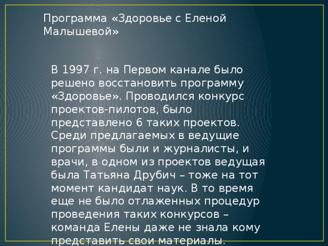 Программа «Здоровье с Еленой Малышевой» В 1997 г. на Первом канале было решено восстановить программу «Здоровье». Проводился конкурс проектов-пилотов, было представлено 6 таких проектов. Среди предлагаемых в ведущие программы были и журналисты, и врачи, в одном из проектов ведущая была Татьяна Друбич – тоже на тот момент кандидат наук. В то время еще не было отлаженных процедур проведения таких конкурсов – команда Елены даже не знала кому представить свои материалы. 