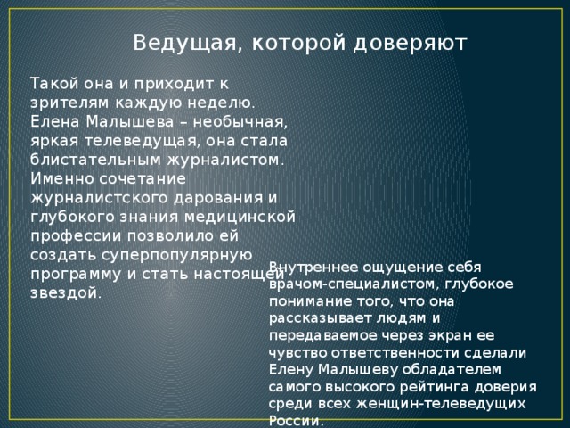 Ведущая, которой доверяют Такой она и приходит к зрителям каждую неделю. Елена Малышева – необычная, яркая телеведущая, она стала блистательным журналистом. Именно сочетание журналистского дарования и глубокого знания медицинской профессии позволило ей создать суперпопулярную программу и стать настоящей звездой. Внутреннее ощущение себя врачом-специалистом, глубокое понимание того, что она рассказывает людям и передаваемое через экран ее чувство ответственности сделали Елену Малышеву обладателем самого высокого рейтинга доверия среди всех женщин-телеведущих России. 