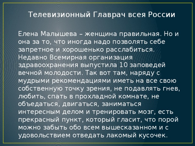 Телевизионный Главрач всея России Елена Малышева – женщина правильная. Но и она за то, что иногда надо позволять себе запретное и хорошенько расслабиться. Недавно Всемирная организация здравоохранения выпустила 10 заповедей вечной молодости. Так вот там, наряду с мудрыми рекомендациями иметь на все свою собственную точку зрения, не подавлять гнев, любить, спать в прохладной комнате, не объедаться, двигаться, заниматься интересным делом и тренировать мозг, есть прекрасный пункт, который гласит, что порой можно забыть обо всем вышесказанном и с удовольствием отведать лакомый кусочек. 