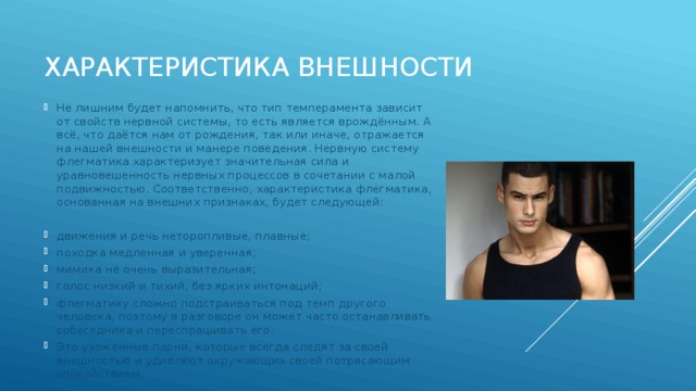 характеристика внешности Не лишним будет напомнить, что тип темперамента зависит от свойств нервной системы, то есть является врождённым. А всё, что даётся нам от рождения, так или иначе, отражается на нашей внешности и манере поведения. Нервную систему флегматика характеризует значительная сила и уравновешенность нервных процессов в сочетании с малой подвижностью. Соответственно, характеристика флегматика, основанная на внешних признаках, будет следующей: движения и речь неторопливые, плавные; походка медленная и уверенная; мимика не очень выразительная; голос низкий и тихий, без ярких интонаций; флегматику сложно подстраиваться под темп другого человека, поэтому в разговоре он может часто останавливать собеседника и переспрашивать его. Это ухоженные парни, которые всегда следят за своей внешностью и удивляют окружающих своей потрясающим спокойствием. 