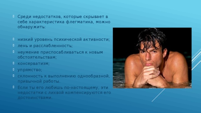 Среди недостатков, которые скрывает в себе характеристика флегматика, можно обнаружить: низкий уровень психической активности; лень и расслабленность; неумение приспосабливаться к новым обстоятельствам; консерватизм; упрямство; склонность к выполнению однообразной, привычной работы. Если ты его любишь по-настоящему, эти недостатки с лихвой компенсируются его достоинствами. 