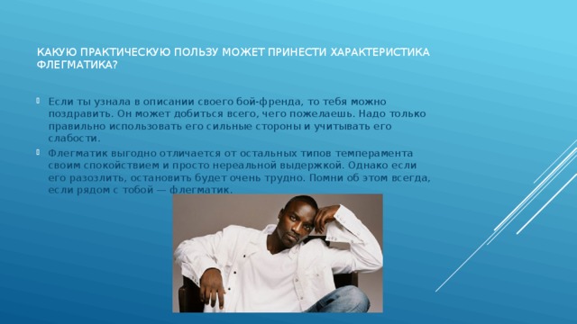 Какую практическую пользу может принести характеристика флегматика?   Если ты узнала в описании своего бой-френда, то тебя можно поздравить. Он может добиться всего, чего пожелаешь. Надо только правильно использовать его сильные стороны и учитывать его слабости. Флегматик выгодно отличается от остальных типов темперамента своим спокойствием и просто нереальной выдержкой. Однако если его разозлить, остановить будет очень трудно. Помни об этом всегда, если рядом с тобой — флегматик. 
