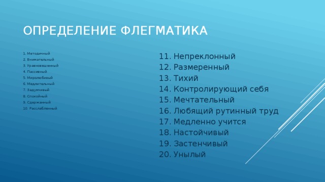 Определение флегматика 1. Методичный 11. Непреклонный 2. Внимательный 12. Размеренный 3. Уравновешенный 13. Тихий 4. Пассивный 14. Контролирующий себя 15. Мечтательный 5. Миролюбивый 6. Медлительный 16. Любящий рутинный труд 7. Задумчивый 17. Медленно учится 18. Настойчивый 8. Спокойный 19. Застенчивый 9. Сдержанный 10. Расслабленный 20. Унылый 