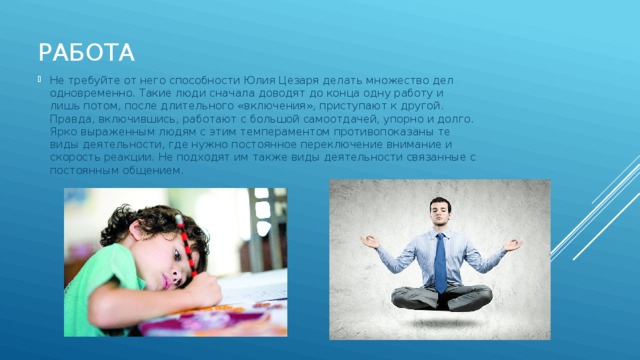 Работа Не требуйте от него способности Юлия Цезаря делать множество дел одновременно. Такие люди сначала доводят до конца одну работу и лишь потом, после длительного «включения», приступают к другой. Правда, включившись, работают с большой самоотдачей, упорно и долго. Ярко выраженным людям с этим темпераментом противопоказаны те виды деятельности, где нужно постоянное переключение внимание и скорость реакции. Не подходят им также виды деятельности связанные с постоянным общением. 