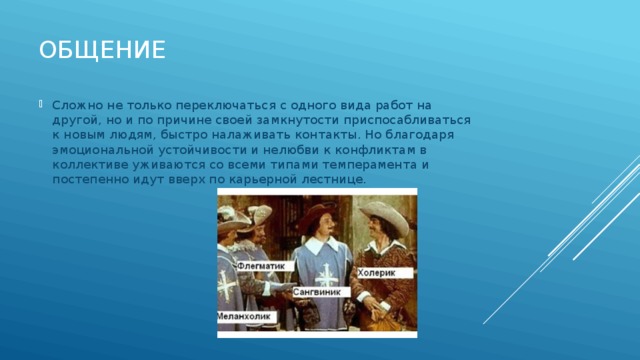 Общение Сложно не только переключаться с одного вида работ на другой, но и по причине своей замкнутости приспосабливаться к новым людям, быстро налаживать контакты. Но благодаря эмоциональной устойчивости и нелюбви к конфликтам в коллективе уживаются со всеми типами темперамента и постепенно идут вверх по карьерной лестнице. 