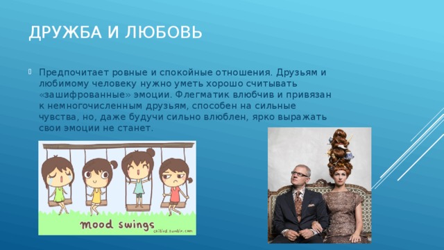 Дружба и любовь Предпочитает ровные и спокойные отношения. Друзьям и любимому человеку нужно уметь хорошо считывать «зашифрованные» эмоции. Флегматик влюбчив и привязан к немногочисленным друзьям, способен на сильные чувства, но, даже будучи сильно влюблен, ярко выражать свои эмоции не станет. 