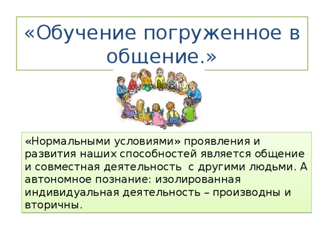 «Обучение погруженное в общение.» «Нормальными условиями» проявления и развития наших способностей является общение и совместная деятельность с другими людьми. А автономное познание: изолированная индивидуальная деятельность – производны и вторичны. 