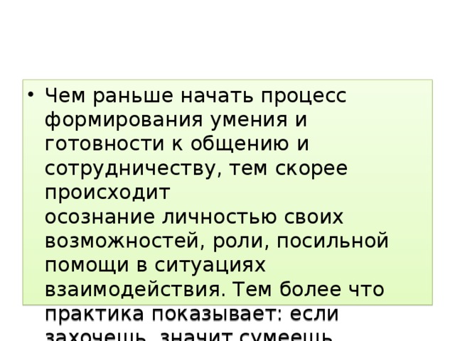 Чем раньше начать процесс формирования умения и готовности к общению и сотрудничеству, тем скорее происходит  осознание личностью своих возможностей, роли, посильной помощи в ситуациях взаимодействия. Тем более что практика показывает: если захочешь, значит сумеешь   