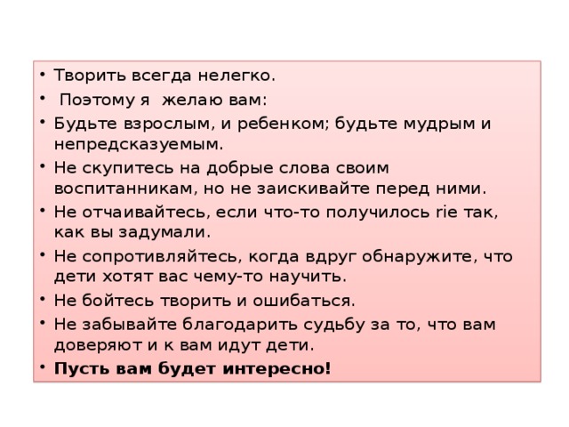 Творить всегда нелегко.  Поэтому я желаю вам: Будьте взрослым, и ребенком; будьте мудрым и непредсказуемым. Не скупитесь на добрые слова своим воспитанникам, но не заискивайте перед ними. Не отчаивайтесь, если что-то получилось rie так, как вы задумали. Не сопротивляйтесь, когда вдруг обнаружите, что дети хотят вас чему-то научить. Не бойтесь творить и ошибаться. Не забывайте благодарить судьбу за то, что вам доверяют и к вам идут дети. Пусть вам будет интересно!  