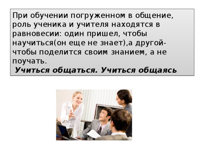 При обучении погруженном в общение, роль ученика и учителя находятся в равновесии: один пришел, чтобы научиться(он еще не знает),а другой- чтобы поделится своим знанием, а не поучать.   Учиться общаться. Учиться общаясь 