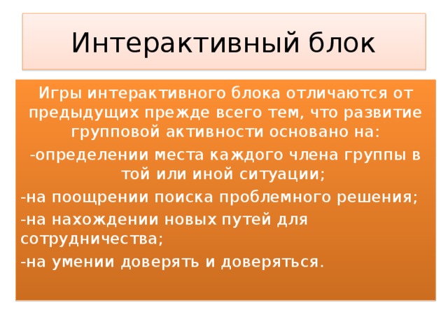 Интерактивный блок Игры интерактивного блока отличаются от предыдущих прежде всего тем, что развитие групповой активности основано на: -определении места каждого члена группы в той или иной ситуации; -на поощрении поиска проблемного решения; -на нахождении новых путей для сотрудничества; -на умении доверять и доверяться. 