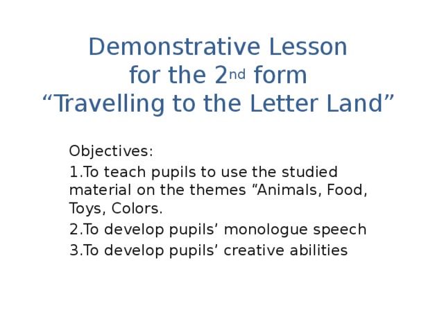 Demonstrative Lesson  for the 2 nd form  “Travelling to the Letter Land” Objectives: 1.To teach pupils to use the studied material on the themes “Animals, Food, Toys, Colors. 2.To develop pupils’ monologue speech 3.To develop pupils’ creative abilities 