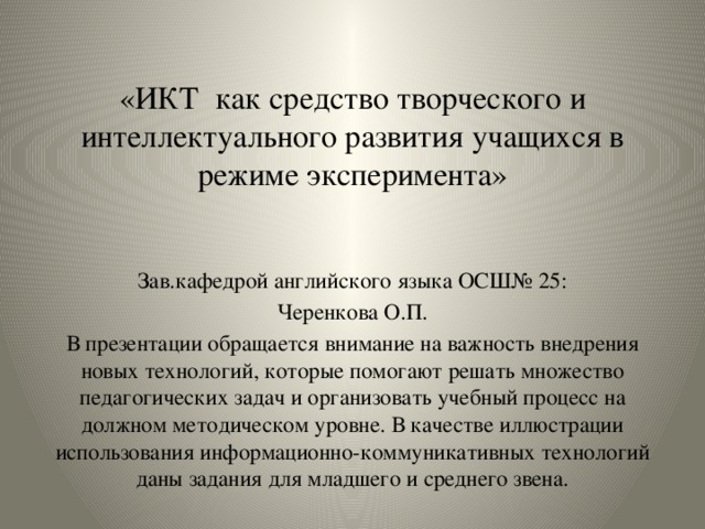 «ИКТ как средство творческого и интеллектуального развития учащихся в режиме эксперимента» Зав.кафедрой английского языка ОСШ№ 25: Черенкова О.П. В презентации обращается внимание на важность внедрения новых технологий, которые помогают решать множество педагогических задач и организовать учебный процесс на должном методическом уровне. В качестве иллюстрации использования информационно-коммуникативных технологий даны задания для младшего и среднего звена. 