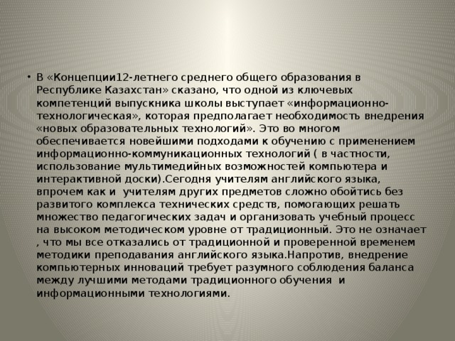 В «Концепции12-летнего среднего общего образования в Республике Казахстан» сказано, что одной из ключевых компетенций выпускника школы выступает «информационно-технологическая», которая предполагает необходимость внедрения «новых образовательных технологий». Это во многом обеспечивается новейшими подходами к обучению с применением информационно-коммуникационных технологий ( в частности, использование мультимедийных возможностей компьютера и интерактивной доски).Сегодня учителям английского языка, впрочем как и учителям других предметов сложно обойтись без развитого комплекса технических средств, помогающих решать множество педагогических задач и организовать учебный процесс на высоком методическом уровне от традиционный. Это не означает , что мы все отказались от традиционной и проверенной временем методики преподавания английского языка.Напротив, внедрение компьютерных инноваций требует разумного соблюдения баланса между лучшими методами традиционного обучения и информационными технологиями. 