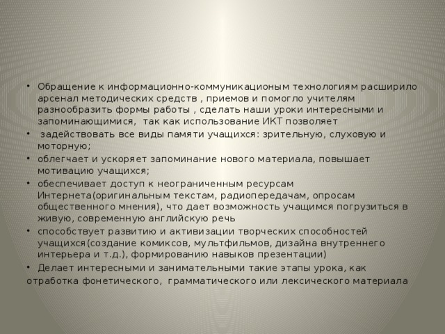 Обращение к информационно-коммуникационым технологиям расширило арсенал методических средств , приемов и помогло учителям разнообразить формы работы , сделать наши уроки интересными и запоминающимися, так как использование ИКТ позволяет  задействовать все виды памяти учащихся: зрительную, слуховую и моторную; облегчает и ускоряет запоминание нового материала, повышает мотивацию учащихся; обеспечивает доступ к неограниченным ресурсам Интернета(оригинальным текстам, радиопередачам, опросам общественного мнения), что дает возможность учащимся погрузиться в живую, современную английскую речь способствует развитию и активизации творческих способностей учащихся(создание комиксов, мультфильмов, дизайна внутреннего интерьера и т.д.), формированию навыков презентации) Делает интересными и занимательными такие этапы урока, как отработка фонетического, грамматического или лексического материала 