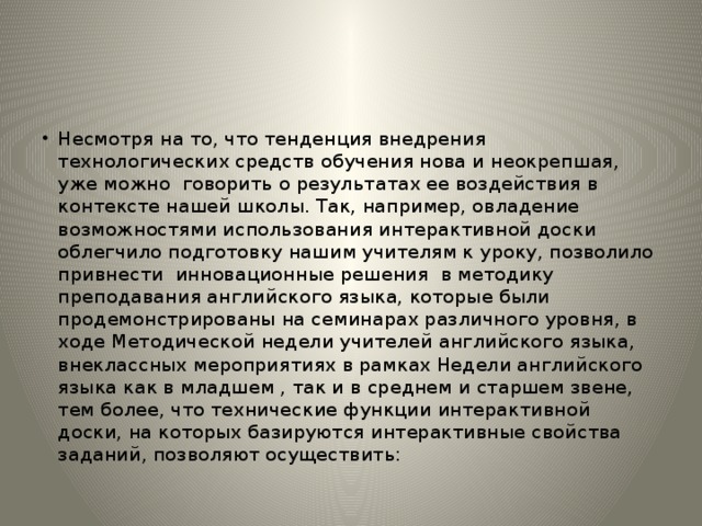 Несмотря на то, что тенденция внедрения технологических средств обучения нова и неокрепшая, уже можно говорить о результатах ее воздействия в контексте нашей школы. Так, например, овладение возможностями использования интерактивной доски облегчило подготовку нашим учителям к уроку, позволило привнести инновационные решения в методику преподавания английского языка, которые были продемонстрированы на семинарах различного уровня, в ходе Методической недели учителей английского языка, внеклассных мероприятиях в рамках Недели английского языка как в младшем , так и в среднем и старшем звене, тем более, что технические функции интерактивной доски, на которых базируются интерактивные свойства заданий, позволяют осуществить: 