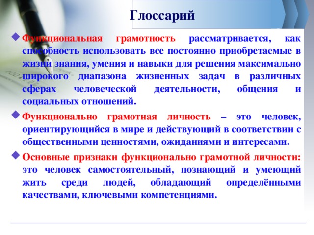 Глоссарий Функциональная грамотность рассматривается, как способность использовать все постоянно приобретаемые в жизни знания, умения и навыки для решения максимально широкого диапазона жизненных задач в различных сферах человеческой деятельности, общения и социальных отношений. Функционально грамотная личность – это человек, ориентирующийся в мире и действующий в соответствии с общественными ценностями, ожиданиями и интересами. Основные признаки функционально грамотной личности: это человек самостоятельный, познающий и умеющий жить среди людей, обладающий определёнными качествами, ключевыми компетенциями.  