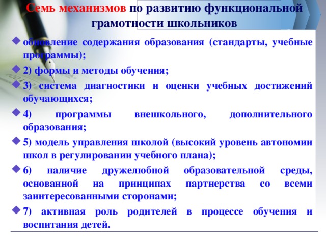 Семь механизмов по развитию функциональной грамотности школьников обновление содержания образования (стандарты, учебные программы); 2) формы и методы обучения; 3) система диагностики и оценки учебных достижений обучающихся; 4) программы внешкольного, дополнительного образования; 5) модель управления школой (высокий уровень автономии школ в регулировании учебного плана); 6) наличие дружелюбной образовательной среды, основанной на принципах партнерства со всеми заинтересованными сторонами; 7) активная роль родителей в процессе обучения и воспитания детей.  